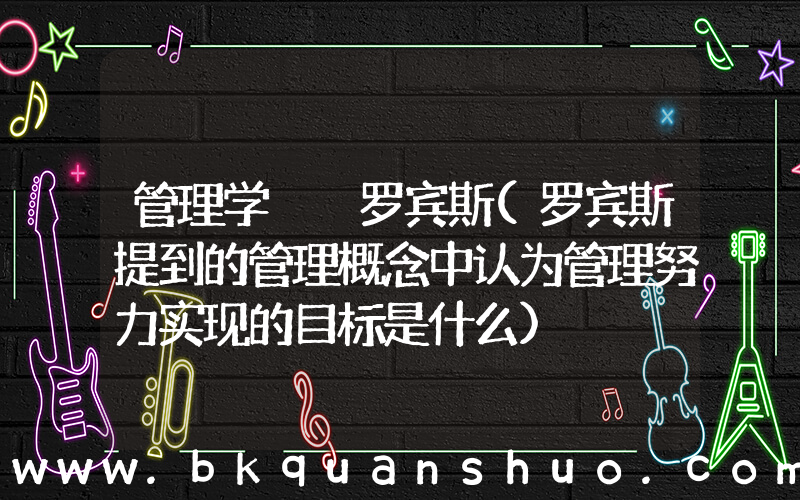 管理学  罗宾斯(罗宾斯提到的管理概念中认为管理努力实现的目标是什么)